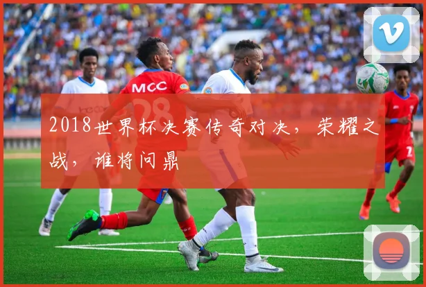 2018世界杯决赛传奇对决，荣耀之战，谁将问鼎