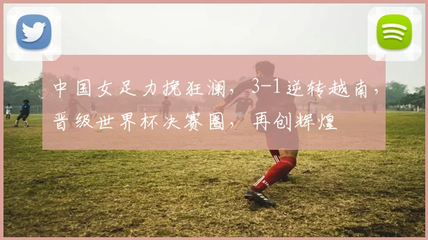 中国女足力挽狂澜，3-1逆转越南，晋级世界杯决赛圈，再创辉煌