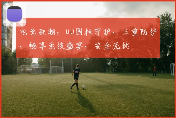 电竞狂潮，uu围栏守护，三重防护，畅享竞技盛宴，安全无忧